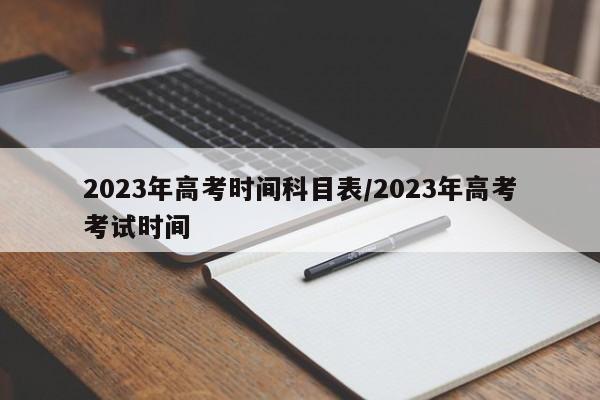 2023年高考时间科目表/2023年高考考试时间